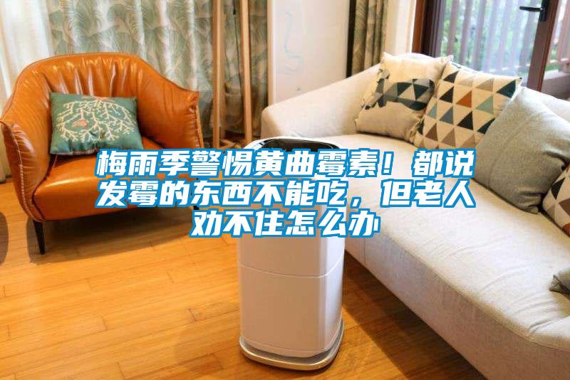 梅雨季警惕黃曲霉素！都說發霉的東西不能吃，但老人勸不住怎么辦