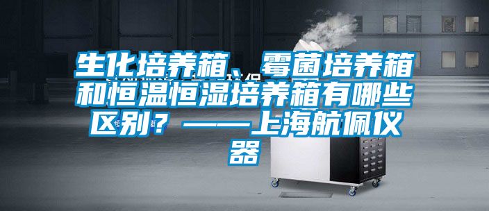 生化培養(yǎng)箱、霉菌培養(yǎng)箱和恒溫恒濕培養(yǎng)箱有哪些區(qū)別？——上海航佩儀器