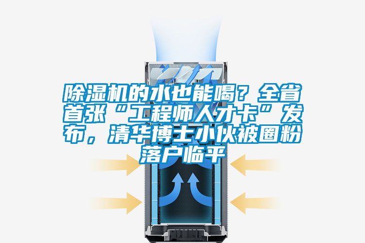 除濕機的水也能喝？全省首張“工程師人才卡”發布，清華博士小伙被圈粉落戶臨平